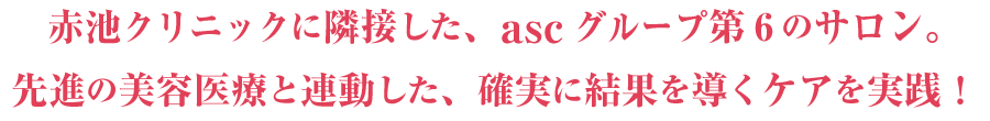 赤池クリニックに隣接した、ascグループ第6のサロン。先進の美容医療と連動した、確実に結果を導くケアを実践！
